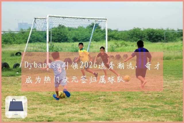 Dybantsa引领2026选秀潮流，奇才成为热门状元签归属球队