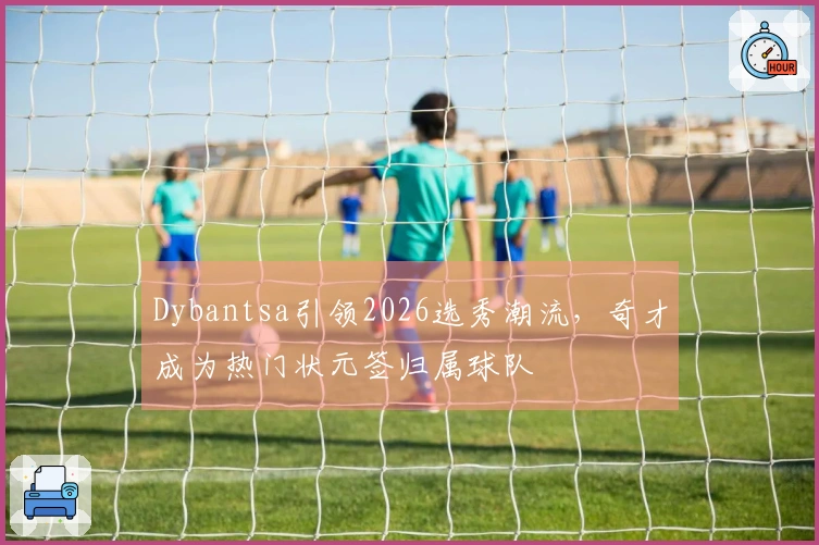 Dybantsa引领2026选秀潮流,奇才成为热门状元签归属球队