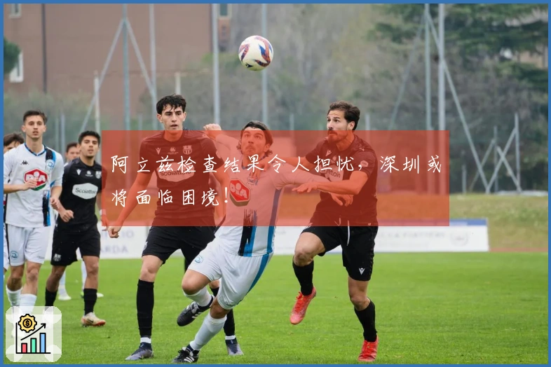 阿立兹检查结果令人担忧，深圳或将面临困境！