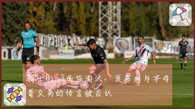 骑士0比3面临淘汰，莫布利与字母哥交易的传言被否认